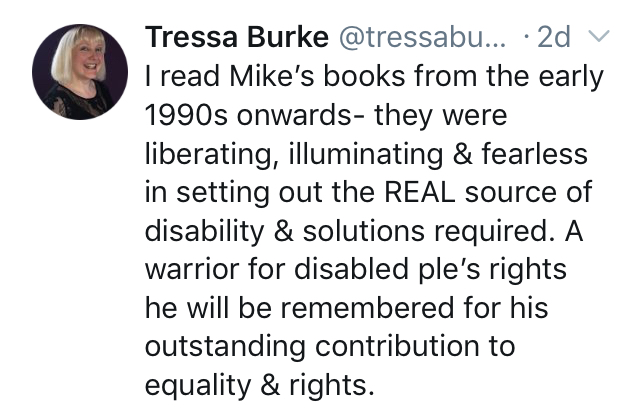 I read Mike's books from the early 1990s onwards - they were liberating, illuminating and fearless in setting out the REAL source of disability and solutions required. A warrior for disabled people's rights he will be remembered for his outstanding contribution to equality and rights