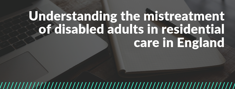 Banner reads Understanding the mistreatment of disabled adults in residential care in England. Photo behind text is of a workspace (computer, pen and notebook).